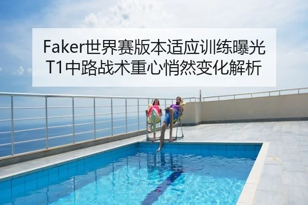 Faker世界赛版本适应训练曝光 T1中路战术重心悄然变化解析