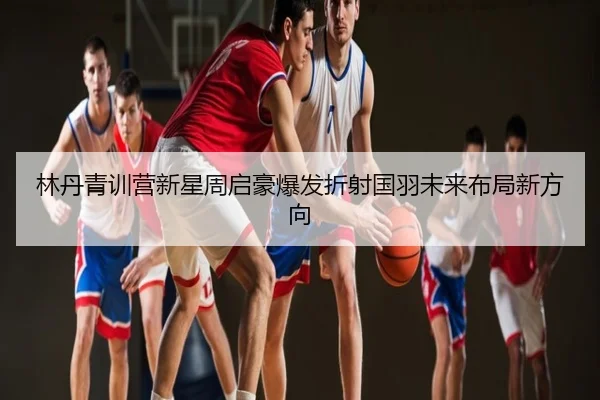 林丹青训营新星周启豪爆发折射国羽未来布局新方向