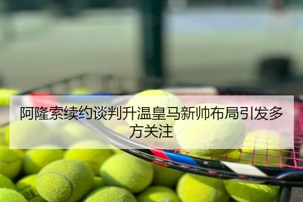 阿隆索续约谈判升温皇马新帅布局引发多方关注
