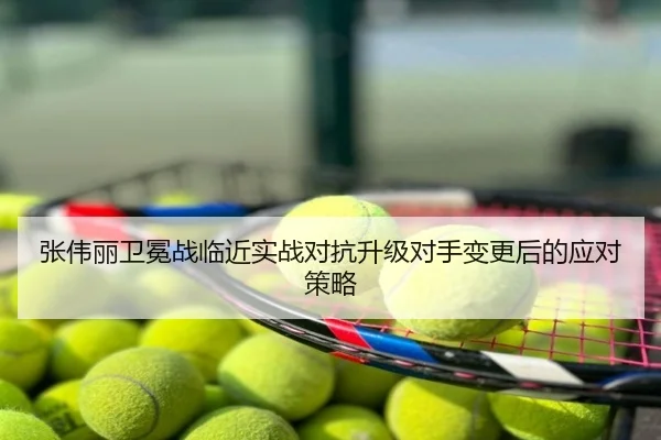 张伟丽卫冕战临近实战对抗升级对手变更后的应对策略