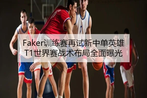 Faker训练赛再试新中单英雄 T1世界赛战术布局全面曝光